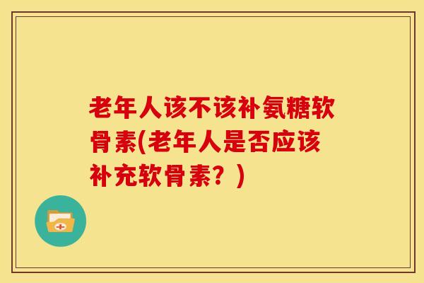 老年人该不该补氨糖软骨素(老年人是否应该补充软骨素？)