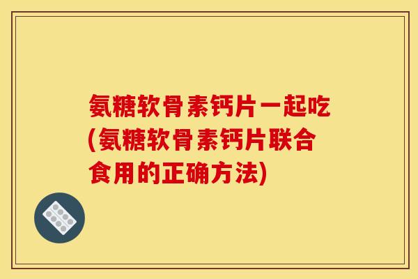 氨糖软骨素钙片一起吃(氨糖软骨素钙片联合食用的正确方法)