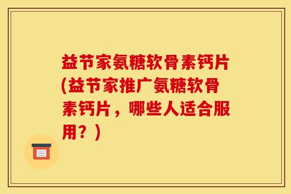益节家氨糖软骨素钙片(益节家推广氨糖软骨素钙片，哪些人适合服用？)