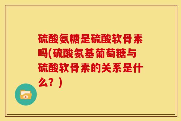 硫酸氨糖是硫酸软骨素吗(硫酸氨基葡萄糖与硫酸软骨素的关系是什么？)