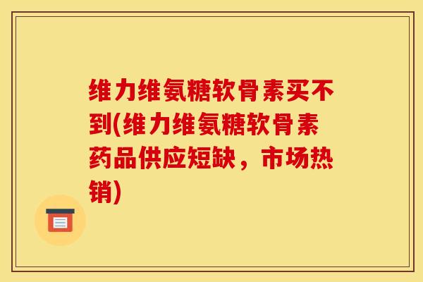 维力维氨糖软骨素买不到(维力维氨糖软骨素药品供应短缺，市场热销)