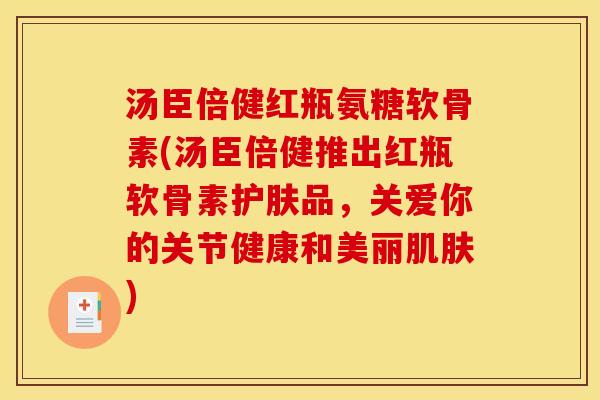 汤臣倍健红瓶氨糖软骨素(汤臣倍健推出红瓶软骨素护肤品，关爱你的关节健康和美丽肌肤)
