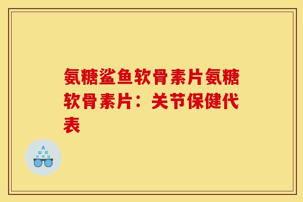 氨糖鲨鱼软骨素片氨糖软骨素片：关节保健代表