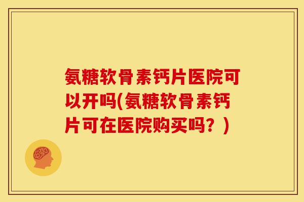 氨糖软骨素钙片医院可以开吗(氨糖软骨素钙片可在医院购买吗？)