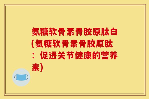 氨糖软骨素骨胶原肽白(氨糖软骨素骨胶原肽：促进关节健康的营养素)