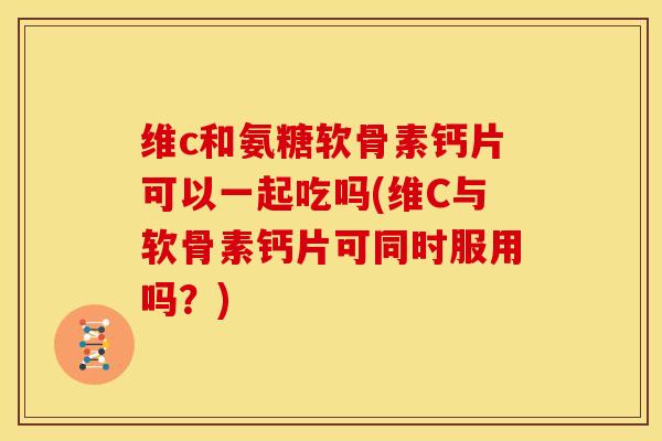 维c和氨糖软骨素钙片可以一起吃吗(维C与软骨素钙片可同时服用吗？)
