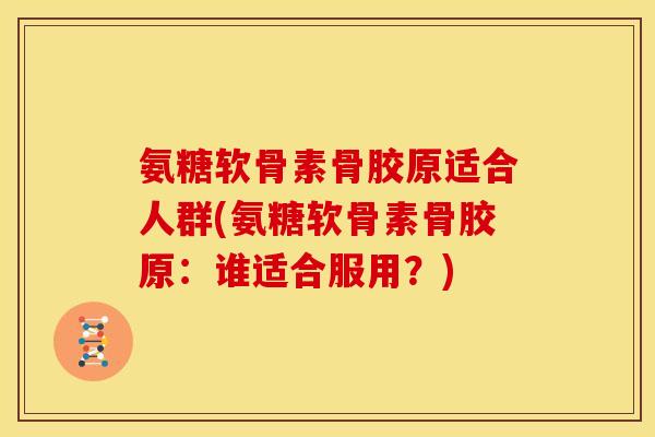 氨糖软骨素骨胶原适合人群(氨糖软骨素骨胶原：谁适合服用？)
