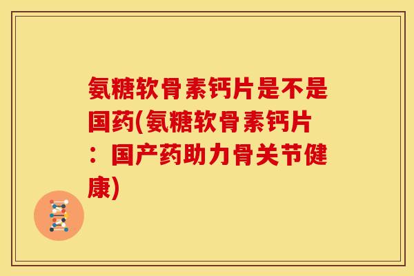 氨糖软骨素钙片是不是国药(氨糖软骨素钙片：国产药助力骨关节健康)