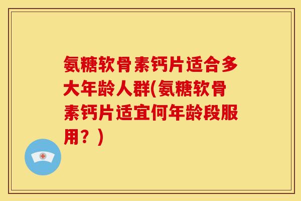 氨糖软骨素钙片适合多大年龄人群(氨糖软骨素钙片适宜何年龄段服用？)