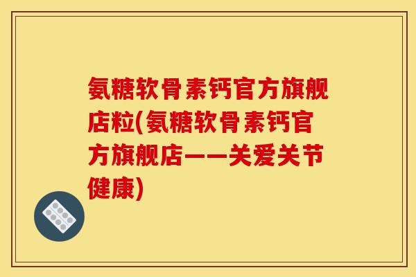 氨糖软骨素钙官方旗舰店粒(氨糖软骨素钙官方旗舰店——关爱关节健康)