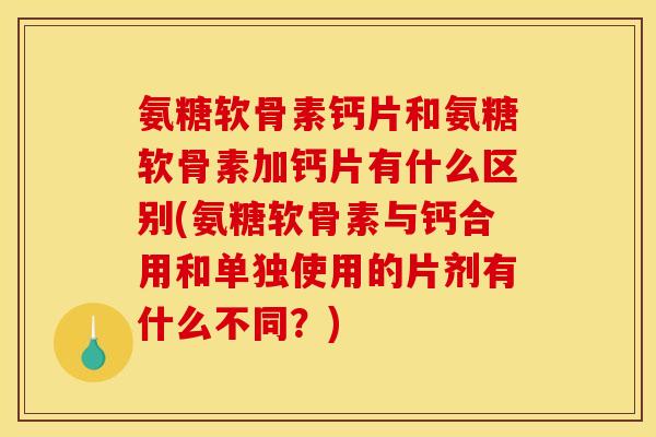 氨糖软骨素钙片和氨糖软骨素加钙片有什么区别(氨糖软骨素与钙合用和单独使用的片剂有什么不同？)