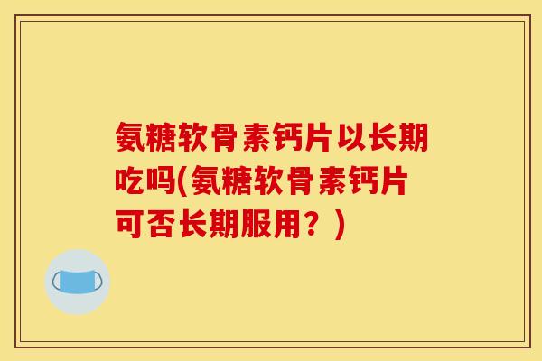 氨糖软骨素钙片以长期吃吗(氨糖软骨素钙片可否长期服用？)