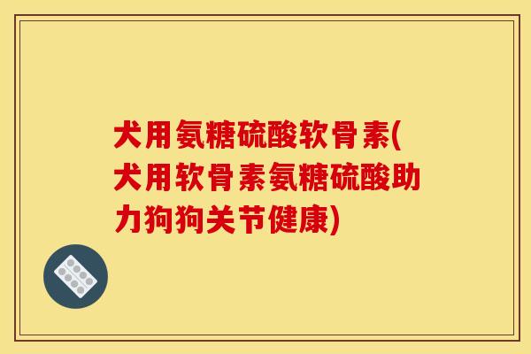 犬用氨糖硫酸软骨素(犬用软骨素氨糖硫酸助力狗狗关节健康)