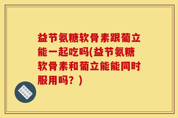 益节氨糖软骨素跟葡立能一起吃吗(益节氨糖软骨素和葡立能能同时服用吗？)