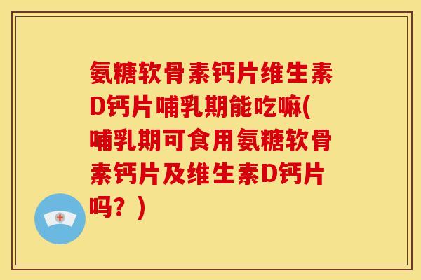 氨糖软骨素钙片维生素D钙片哺乳期能吃嘛(哺乳期可食用氨糖软骨素钙片及维生素D钙片吗？)