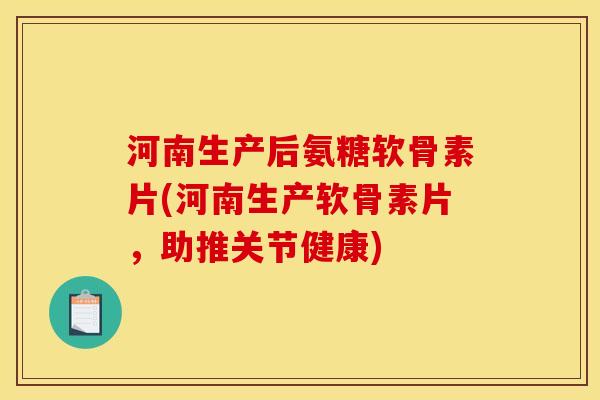 河南生产后氨糖软骨素片(河南生产软骨素片，助推关节健康)