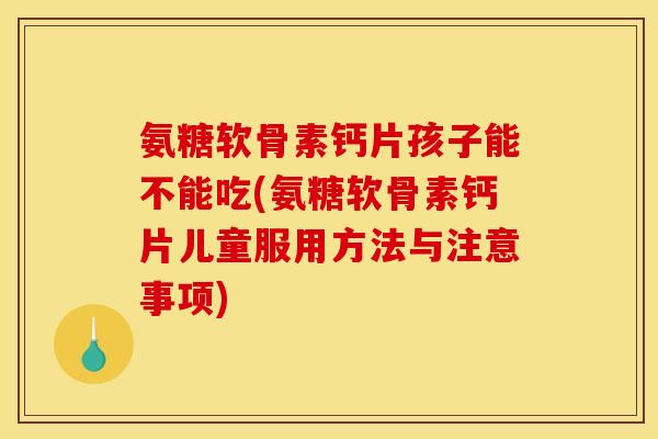 氨糖软骨素钙片孩子能不能吃(氨糖软骨素钙片儿童服用方法与注意事项)