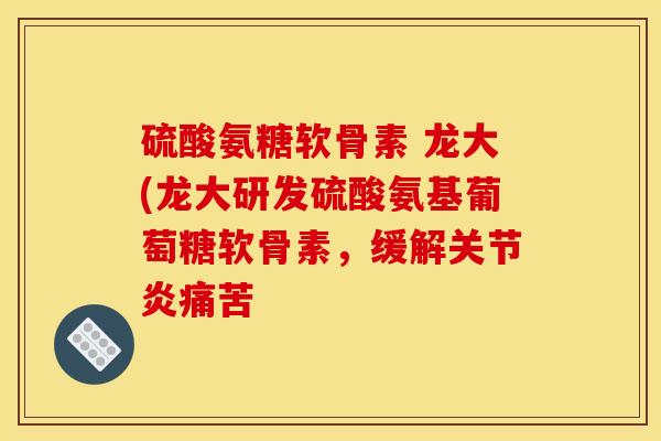 硫酸氨糖软骨素 龙大(龙大研发硫酸氨基葡萄糖软骨素，缓解关节炎痛苦