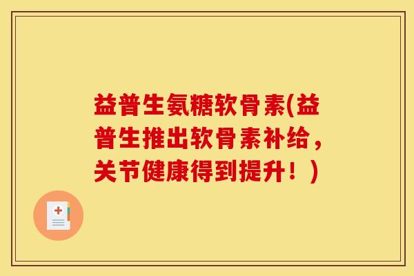 益普生氨糖软骨素(益普生推出软骨素补给，关节健康得到提升！)