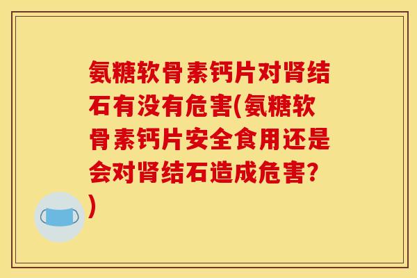 氨糖软骨素钙片对肾结石有没有危害(氨糖软骨素钙片安全食用还是会对肾结石造成危害？)