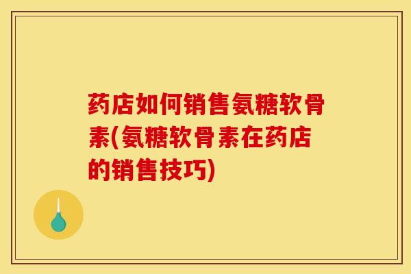 药店如何销售氨糖软骨素(氨糖软骨素在药店的销售技巧)