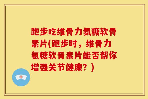 跑步吃维骨力氨糖软骨素片(跑步时，维骨力氨糖软骨素片能否帮你增强关节健康？)