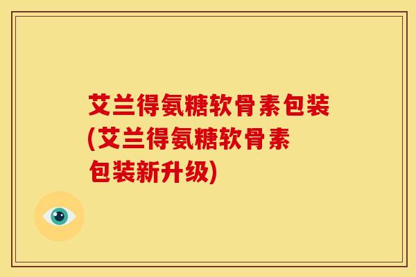 艾兰得氨糖软骨素包装(艾兰得氨糖软骨素 包装新升级)