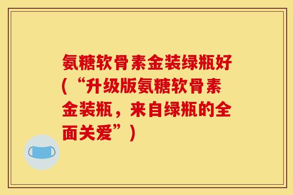 氨糖软骨素金装绿瓶好(“升级版氨糖软骨素金装瓶，来自绿瓶的全面关爱”)