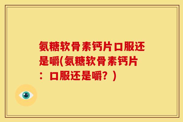 氨糖软骨素钙片口服还是嚼(氨糖软骨素钙片：口服还是嚼？)