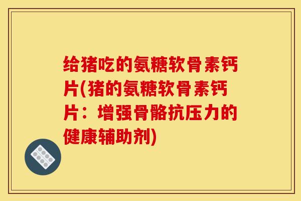 给猪吃的氨糖软骨素钙片(猪的氨糖软骨素钙片：增强骨骼抗压力的健康辅助剂)