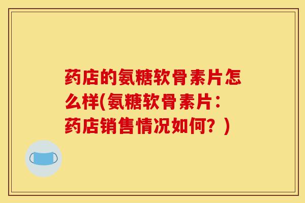 药店的氨糖软骨素片怎么样(氨糖软骨素片：药店销售情况如何？)