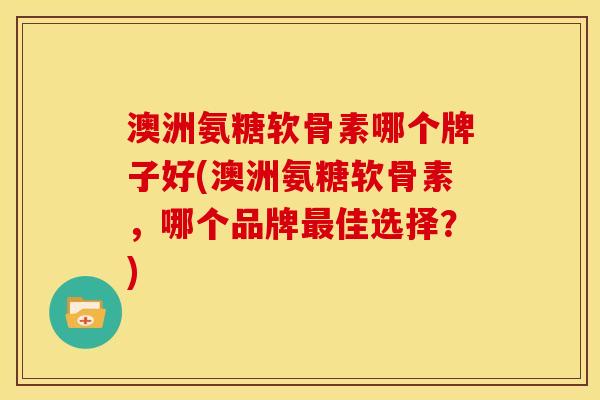 澳洲氨糖软骨素哪个牌子好(澳洲氨糖软骨素，哪个品牌最佳选择？)