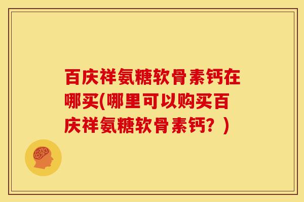 百庆祥氨糖软骨素钙在哪买(哪里可以购买百庆祥氨糖软骨素钙？)