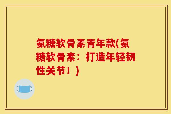 氨糖软骨素青年款(氨糖软骨素：打造年轻韧性关节！)