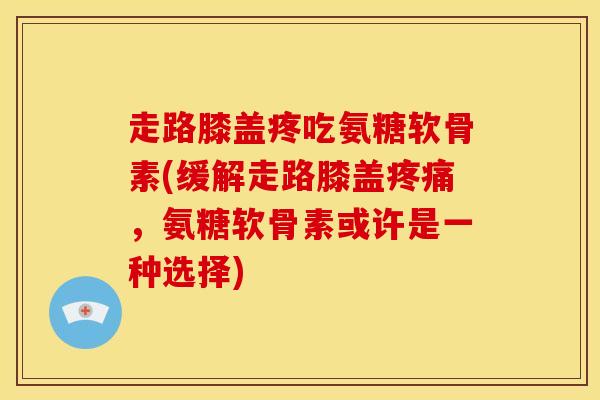 走路膝盖疼吃氨糖软骨素(缓解走路膝盖疼痛，氨糖软骨素或许是一种选择)