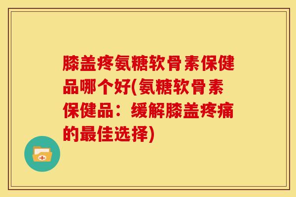 膝盖疼氨糖软骨素保健品哪个好(氨糖软骨素保健品：缓解膝盖疼痛的最佳选择)