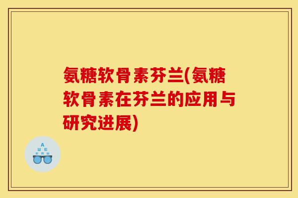 氨糖软骨素芬兰(氨糖软骨素在芬兰的应用与研究进展)