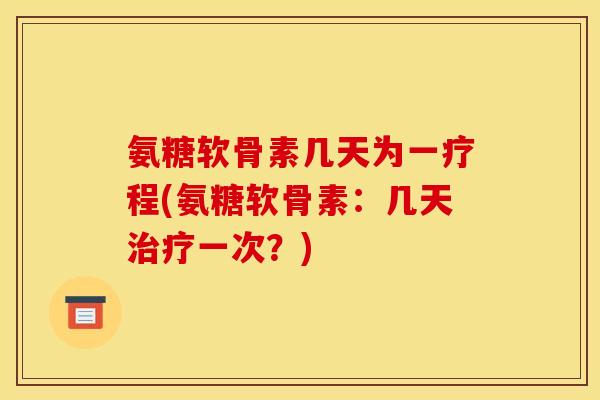 氨糖软骨素几天为一疗程(氨糖软骨素：几天治疗一次？)