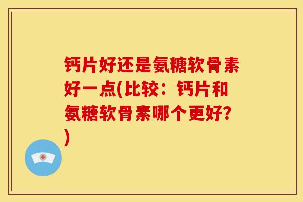 钙片好还是氨糖软骨素好一点(比较：钙片和氨糖软骨素哪个更好？)