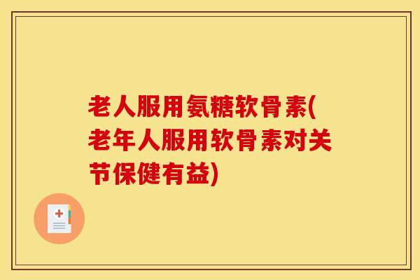 老人服用氨糖软骨素(老年人服用软骨素对关节保健有益)