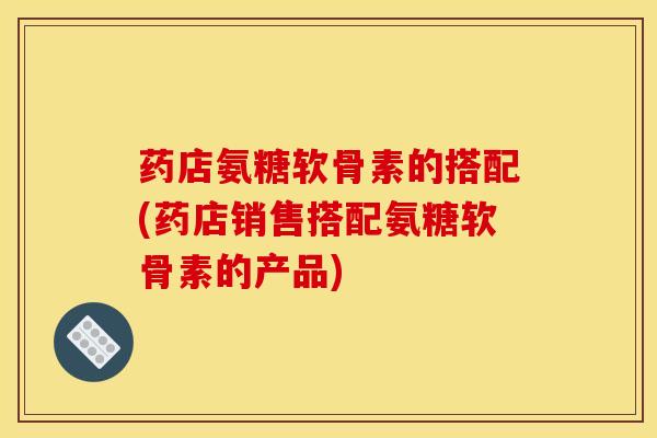药店氨糖软骨素的搭配(药店销售搭配氨糖软骨素的产品)