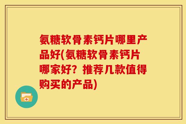 氨糖软骨素钙片哪里产品好(氨糖软骨素钙片哪家好？推荐几款值得购买的产品)