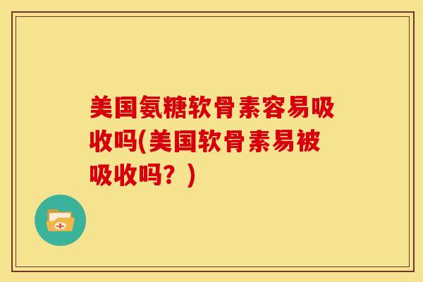 美国氨糖软骨素容易吸收吗(美国软骨素易被吸收吗？)