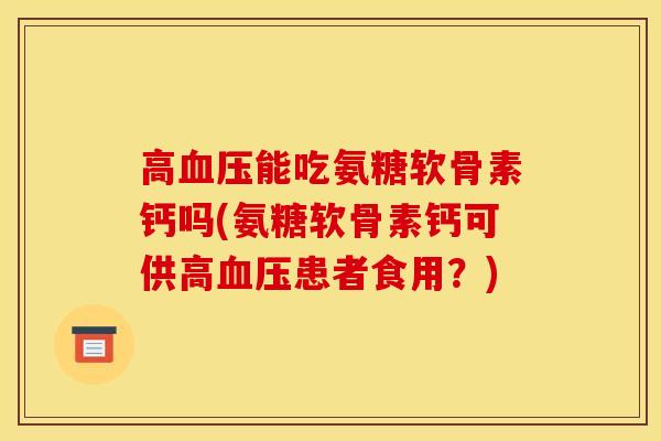 高血压能吃氨糖软骨素钙吗(氨糖软骨素钙可供高血压患者食用？)