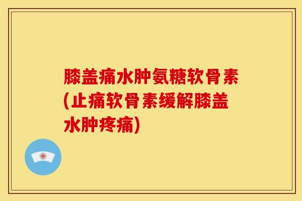 膝盖痛水肿氨糖软骨素(止痛软骨素缓解膝盖水肿疼痛)