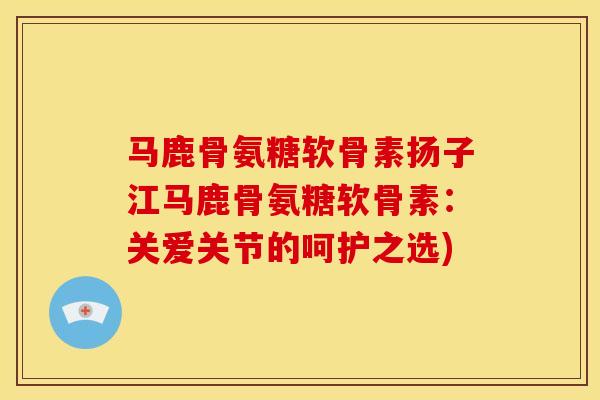 马鹿骨氨糖软骨素扬子江马鹿骨氨糖软骨素：关爱关节的呵护之选)