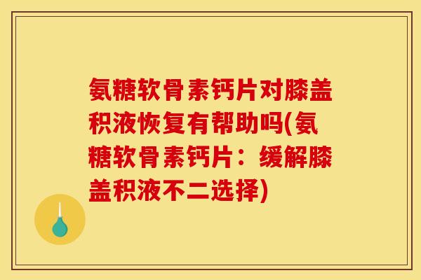 氨糖软骨素钙片对膝盖积液恢复有帮助吗(氨糖软骨素钙片：缓解膝盖积液不二选择)