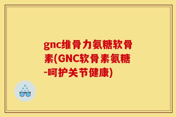 gnc维骨力氨糖软骨素(GNC软骨素氨糖-呵护关节健康)