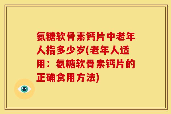 氨糖软骨素钙片中老年人指多少岁(老年人适用：氨糖软骨素钙片的正确食用方法)