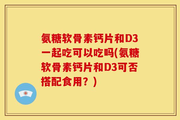 氨糖软骨素钙片和D3一起吃可以吃吗(氨糖软骨素钙片和D3可否搭配食用？)